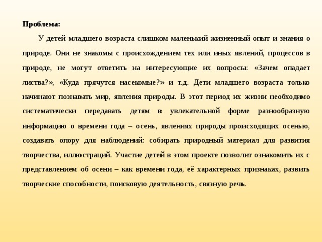 Проблема: У детей младшего возраста слишком маленький жизненный опыт и знания о природе. Они не знакомы с происхождением тех или иных явлений, процессов в природе, не могут ответить на интересующие их вопросы: «Зачем опадает листва?», «Куда прячутся насекомые?» и т.д. Дети младшего возраста только начинают познавать мир, явления природы. В этот период их жизни необходимо систематически передавать детям в увлекательной форме разнообразную информацию о времени года – осень, явлениях природы происходящих осенью, создавать опору для наблюдений: собирать природный материал для развития творчества, иллюстраций. Участие детей в этом проекте позволит ознакомить их с представлением об осени – как времени года, её характерных признаках, развить творческие способности, поисковую деятельность, связную речь.  