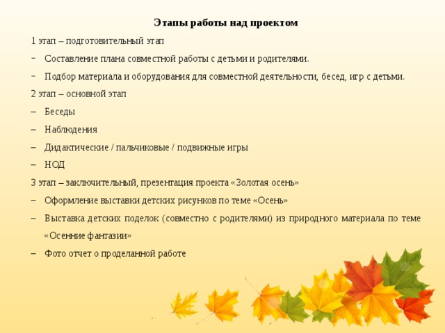 Этапы работы над проектом 1 этап – подготовительный этап Составление плана совместной работы с детьми и родителями. Подбор материала и оборудования для совместной деятельности, бесед, игр с детьми. 2 этап – основной этап Беседы Наблюдения Дидактические / пальчиковые / подвижные игры НОД 3 этап – заключительный, презентация проекта «Золотая осень»