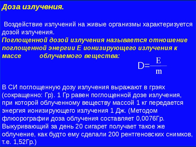 Доза излучения.   Воздействие излучений на живые организмы характеризуется дозой излучения. Поглощенной дозой излучения называется отношение поглощенной энергии Е ионизирующего излучения к массе облучаемого вещества:  D= В СИ поглощенную дозу излучения выражают в грэях (сокращенно: Гр). 1 Гр равен поглощенной дозе излучения, при которой облученному веществу массой 1 кг передается энергия ионизирующего излучения 1 Дж. (Методом флюорографии доза облучения составляет 0,0076Гр. Выкуривающий за день 20 сигарет получает такое же облучение, как будто ему сделали 200 рентгеновских снимков, т.е. 1,52Гр.)  E  m