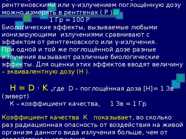 При облучении мягких тканей живых существ рентгеновскими или γ-излучением поглощённую дозу можно измерять в рентгенах ( Р ).  1 Гр ≈ 100 Р  Биологические эффекты, вызываемые любыми ионизирующими излучениями сравнивают с эффектом от рентгеновского или γ-излучения.  При одной и той же поглощённой дозе разные излучения вызывают различные биологические эффекты. Для оценки этих эффектов вводят величину – эквивалентную дозу (Н ).   H = D · K , где D – поглощённая доза [H]= 1 Зв (зиверт)  К – коэффициент качества, 1 Зв = 1 Гр   Коэффициент качества К показывает , во сколько раз радиационная опасность от воздействия на живой организм данного вида излучения больше, чем от воздействия γ-излучения.