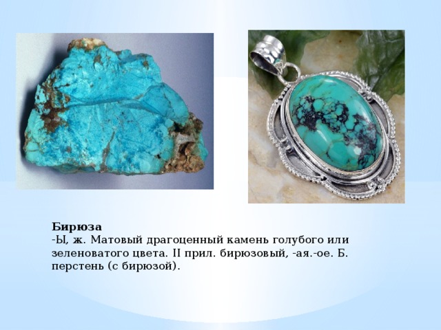 Бирюза -Ы, ж. Матовый драгоценный камень голубого или зеленоватого цвета. II прил. бирюзовый, -ая.-ое. Б. перстень (с бирюзой).