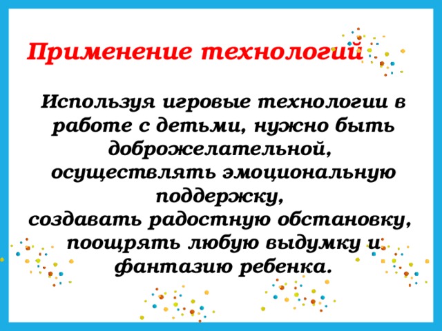 Применение технологий Используя игровые технологии в работе с детьми, нужно быть доброжелательной, осуществлять эмоциональную поддержку, создавать радостную обстановку, поощрять любую выдумку и фантазию ребенка.