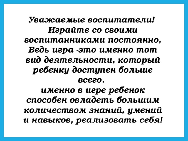 Уважаемые воспитатели!  Играйте со своими воспитанниками постоянно,  Ведь игра -это именно тот вид деятельности, который ребенку доступен больше всего.  именно в игре ребенок способен овладеть большим количеством знаний, умений и навыков, реализовать себя!