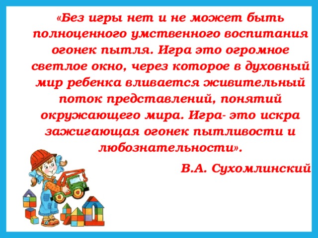 «Без игры нет и не может быть полноценного умственного воспитания огонек пытля. Игра это огромное светлое окно, через которое в духовный мир ребенка вливается живительный поток представлений, понятий окружающего мира. Игра- это искра зажигающая огонек пытливости и любознательности». В.А. Сухомлинский