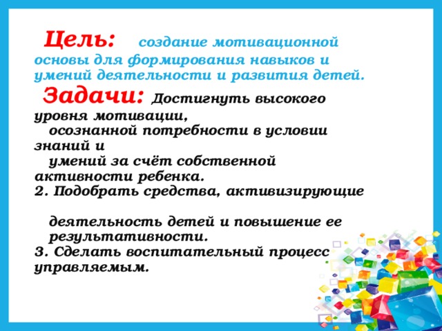 Цель: создание мотивационной  основы для формирования навыков и умений деятельности и развития детей.   Задачи: Достигнуть высокого уровня мотивации,  осознанной потребности в условии знаний и  умений за счёт собственной активности ребенка.  2. Подобрать средства, активизирующие  деятельность детей и повышение ее  результативности.  3. Сделать воспитательный процесс управляемым.