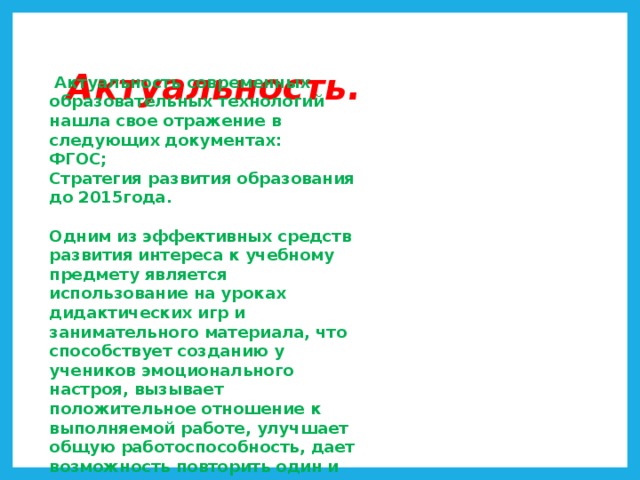 Актуальность.  Актуальность современных образовательных технологий нашла свое отражение в следующих документах: ФГОС; Стратегия развития образования до 2015года.  Одним из эффективных средств развития интереса к учебному предмету является использование на уроках дидактических игр и занимательного материала, что способствует созданию у учеников эмоционального настроя, вызывает положительное отношение к выполняемой работе, улучшает общую работоспособность, дает возможность повторить один и тот же материал р азными способами