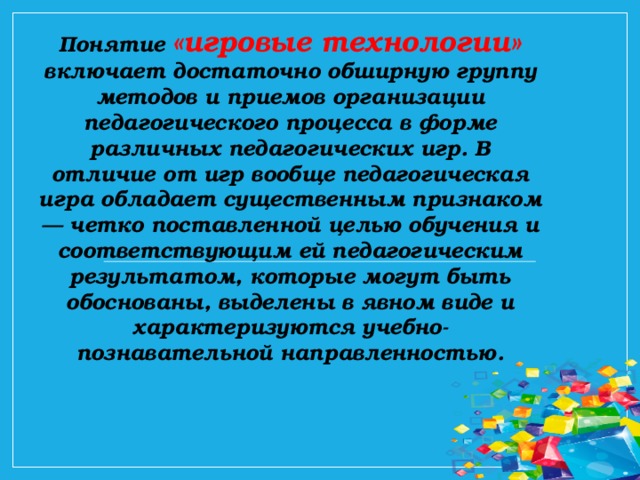 Понятие  «игровые технологии»  включает достаточно обширную группу методов и приемов организации педагогического процесса в форме различных педагогических игр. В отличие от игр вообще педагогическая игра обладает существенным признаком — четко поставленной целью обучения и соответствующим ей педагогическим результатом, которые могут быть обоснованы, выделены в явном виде и характеризуются учебно-познавательной направленностью.