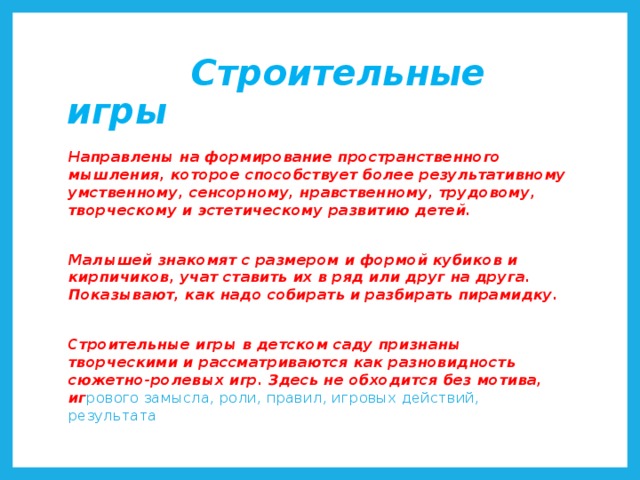 Строительные игры Направлены на формирование пространственного мышления, которое способствует более результативному умственному, сенсорному, нравственному, трудовому, творческому и эстетическому развитию детей.  Малышей знакомят с размером и формой кубиков и кирпичиков, учат ставить их в ряд или друг на друга. Показывают, как надо собирать и разбирать пирамидку.  Строительные игры в детском саду признаны творческими и рассматриваются как разновидность сюжетно-ролевых игр. Здесь не обходится без мотива, иг рового замысла, роли, правил, игровых действий, результата