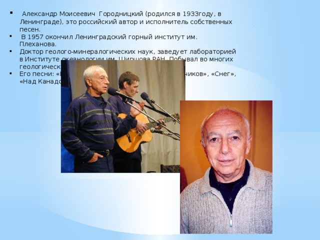 Александр Моисеевич Городницкий (родился в 1933году, в Ленинграде), это российский автор и исполнитель собственных песен.  В 1957 окончил Ленинградский горный институт им. Плеханова. Доктор геолого-минералогических наук, заведует лабораторией в Институте океанологии им. Ширшова РАН. Побывал во многих геологических и океанологических экспедициях. Его песни: «Вечер бродит», «Песня полярных лётчиков», «Снег», «Над Канадой».