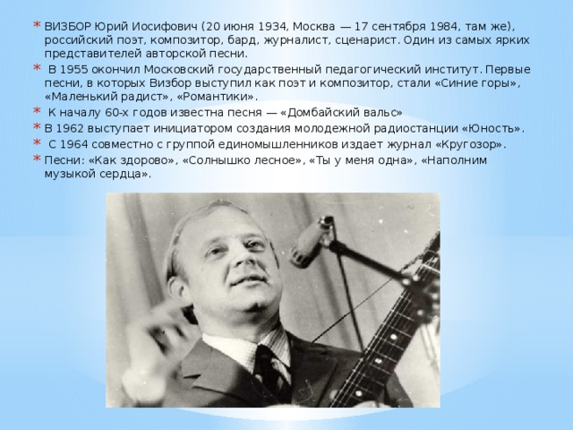 ВИЗБОР Юрий Иосифович (20 июня 1934, Москва — 17 сентября 1984, там же), российский поэт, композитор, бард, журналист, сценарист. Один из самых ярких представителей авторской песни.  В 1955 окончил Московский государственный педагогический институт. Первые песни, в которых Визбор выступил как поэт и композитор, стали «Синие горы», «Маленький радист», «Романтики».  К началу 60-х годов известна песня — «Домбайский вальс» В 1962 выступает инициатором создания молодежной радиостанции «Юность».  С 1964 совместно с группой единомышленников издает журнал «Кругозор». Песни: «Как здорово», «Солнышко лесное», «Ты у меня одна», «Наполним музыкой сердца».