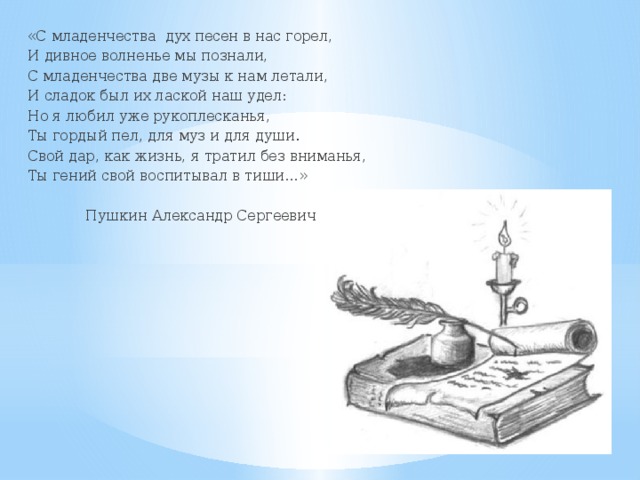 «С младенчества дух песен в нас горел, И дивное волненье мы познали, С младенчества две музы к нам летали, И сладок был их лаской наш удел: Но я любил уже рукоплесканья, Ты гордый пел, для муз и для души. Свой дар, как жизнь, я тратил без вниманья, Ты гений свой воспитывал в тиши…»  Пушкин Александр Сергеевич