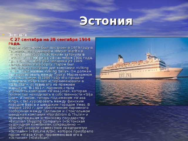 Эстония  Эстония  С 27 сентября на 28 сентября 1994  года.   Паром «Эстония» был построен в 1979 году в Германии на судоверфи «Meyer Werft» в городе Папенбург. «Эстония» затонула в ночь с 27 сентября на 28 сентября 1994 года. При этом погибло 852 человека из 1049 находившихся на борту. Паром был изначально построен для компании «Viking Line» и был назван «Viking Sally». Он должен был курсировать между Турку, Мариехамном и Стокгольмом. В 1986 году его продали компании «Silja Line» и переименовали в «Silja Star», оставив его на прежнем маршруте. В 1991 г. паромом стала управлять компания «Wasa Line», которая полностью находилась в собственности «Silja Line», и паром, теперь под именем «Wasa King», стал курсировать между финским городом Вааса и шведским городом Умео. В январе 1993 г. для обеспечения паромного сообщения между Таллином и Стокгольмом шведская компания «Nordström & Thulin» и принадлежащая эстонскому государству «Estonian Shipping Company» («Эстонская судоходная компания», сокращённо — «ESCO») создали совместное предприятие «Эстлайн» («EstLine A/S»), которое приобрело паром «Wasa King», переименовав его в «Эстония» («Estonia»).