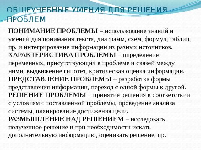 ОБЩЕУЧЕБНЫЕ УМЕНИЯ ДЛЯ РЕШЕНИЯ ПРОБЛЕМ ПОНИМАНИЕ ПРОБЛЕМЫ – использование знаний и умений для понимания текста, диаграмм, схем, формул, таблиц, пр. и интегрирование информации из разных источников. ХАРАКТЕРИСТИКА ПРОБЛЕМЫ – определение переменных, присутствующих в проблеме и связей между ними, выдвижение гипотез, критическая оценка информации. ПРЕДСТАВЛЕНИЕ ПРОБЛЕМЫ – разработка формы представления информации, переход с одной формы к другой. РЕШЕНИЕ ПРОБЛЕМЫ – принятие решения в соответствии с условиями поставленной проблемы, проведение анализа системы, планирование достижения цели. РАЗМЫШЛЕНИЕ НАД РЕШЕНИЕМ – исследовать полученное решение и при необходимости искать дополнительную информацию, оценивать решение, пр.