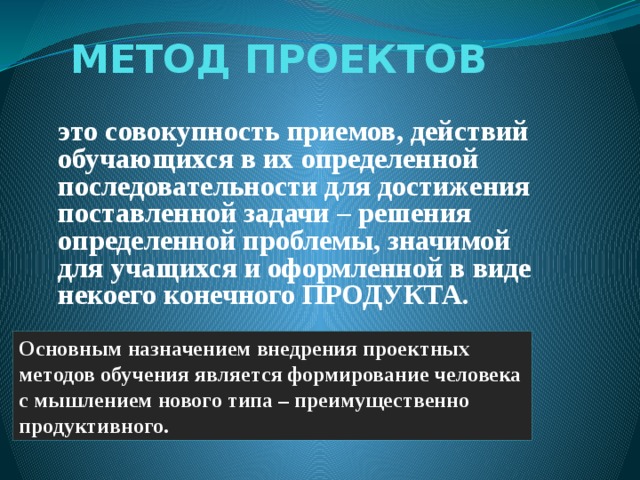 МЕТОД ПРОЕКТОВ это совокупность приемов, действий обучающихся в их определенной последовательности для достижения поставленной задачи – решения определенной проблемы, значимой для учащихся и оформленной в виде некоего конечного ПРОДУКТА. Основным назначением внедрения проектных методов обучения является формирование человека с мышлением нового типа – преимущественно продуктивного.