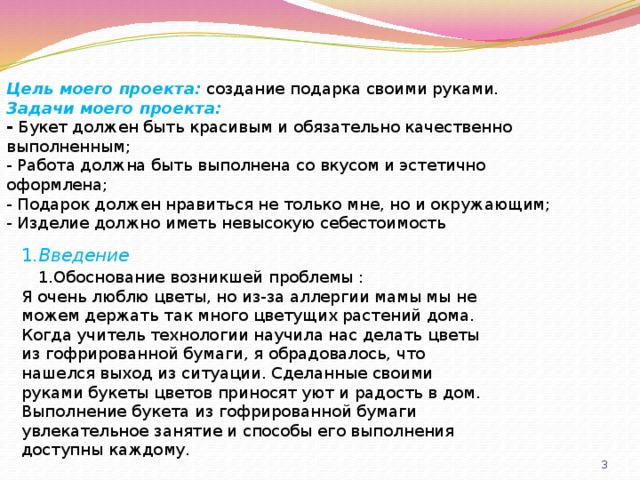 Цель моего проекта:   создание подарка своими руками.  Задачи моего проекта: -  Букет должен быть красивым и обязательно качественно выполненным;  - Работа должна быть выполнена со вкусом и эстетично оформлена; - Подарок должен нравиться не только мне, но и окружающим; - Изделие должно иметь невысокую себестоимость 1 .Введение  1.Обоснование возникшей проблемы : Я очень люблю цветы, но из-за аллергии мамы мы не можем держать так много цветущих растений дома. Когда учитель технологии научила нас делать цветы из гофрированной бумаги, я обрадовалось, что нашелся выход из ситуации. Сделанные своими руками букеты цветов приносят уют и радость в дом. Выполнение букета из гофрированной бумаги увлекательное занятие и способы его выполнения доступны каждому. 