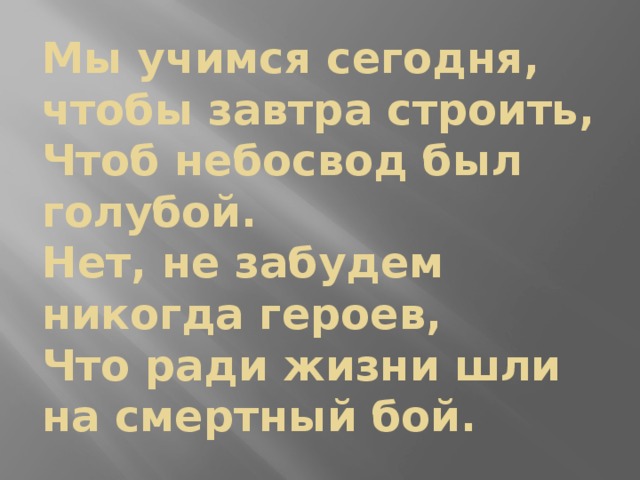 Мы учимся сегодня, чтобы завтра строить,  Чтоб небосвод был голубой.  Нет, не забудем никогда героев,  Что ради жизни шли на смертный бой.