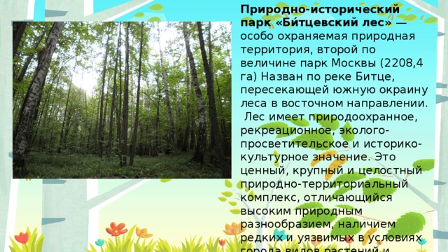 Природно-исторический парк «Би́тцевский лес» — особо охраняемая природная территория, второй по величине парк Москвы (2208,4 га) Назван по реке Битце, пересекающей южную окраину леса в восточном направлении. Лес имеет природоохранное, рекреационное, эколого-просветительское и историко-культурное значение. Это ценный, крупный и целостный природно-территориальный комплекс, отличающийся высоким природным разнообразием, наличием редких и уязвимых в условиях города видов растений и животных и благоприятными условиями для отдыха в природном окружении.