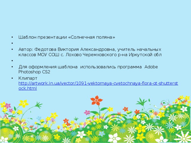 Шаблон презентации «Солнечная поляна»   Автор: Федотова Виктория Александровна, учитель начальных классов МОУ СОШ с. Лохово Черемховского р-на Иркутской обл   Для оформления шаблона использовались программа Adobe Photoshop CS2 Клипарт http://artwork.in.ua/vector/1091-vektornaya-cvetochnaya-flora-ot-shutterstock.html