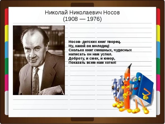 Николай Николаевич Носов  (1908 — 1976) Носов- детских книг творец. Ну, какой он молодец! Сколько книг смешных, чудесных написать он нам успел. Доброту, и смех, и юмор, Показать всем нам хотел!