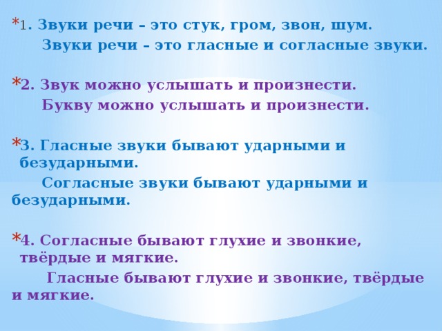 1 . Звуки речи – это стук, гром, звон, шум.  Звуки речи – это гласные и согласные звуки.  2. Звук можно услышать и произнести.  Букву можно услышать и произнести.  3. Гласные звуки бывают ударными и безударными.  Согласные звуки бывают ударными и безударными.  4. Согласные бывают глухие и звонкие, твёрдые и мягкие.