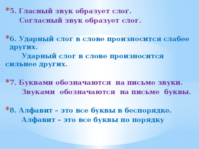 5. Гласный звук образует слог.  Согласный звук образует слог.  6. Ударный слог в слове произносится слабее других.  Ударный слог в слове произносится сильнее других.  7. Буквами обозначаются на письме звуки.  Звуками обозначаются на письме буквы.  8. Алфавит – это все буквы в беспорядке.