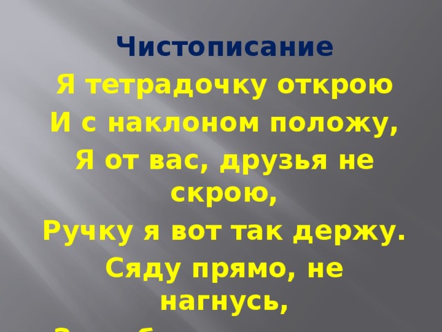 Чистописание Я тетрадочку открою И с наклоном положу, Я от вас, друзья не скрою, Ручку я вот так держу. Сяду прямо, не нагнусь, За работу я возьмусь.