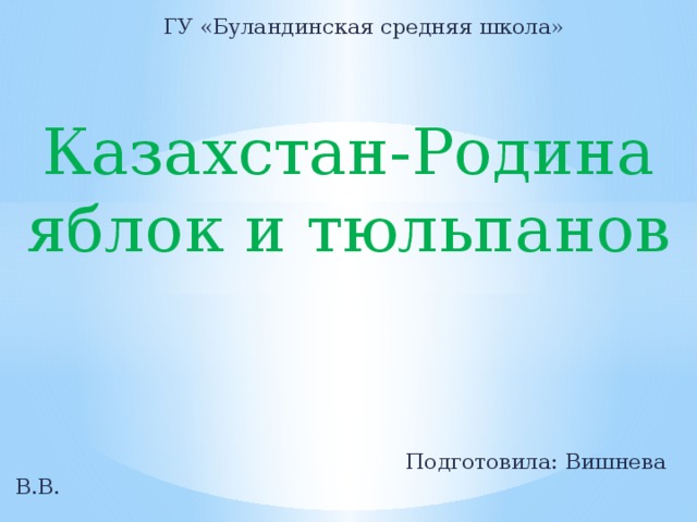 ГУ «Буландинская средняя школа» Казахстан-Родина яблок и тюльпанов  Подготовила: Вишнева В.В.