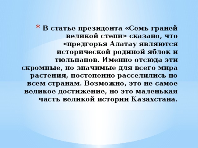 В статье президента «Семь граней великой степи» сказано, что «предгорья Алатау являются исторической родиной яблок и тюльпанов. Именно отсюда эти скромные, но значимые для всего мира растения, постепенно расселились по всем странам. Возможно, это не самое великое достижение, но это маленькая часть великой истории Казахстана.