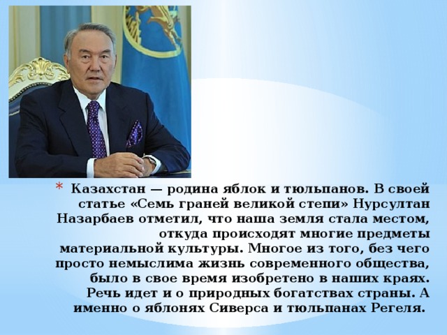 Казахстан — родина яблок и тюльпанов. В своей статье «Семь граней великой степи» Нурсултан Назарбаев отметил, что наша земля стала местом, откуда происходят многие предметы материальной культуры. Многое из того, без чего просто немыслима жизнь современного общества, было в свое время изобретено в наших краях. Речь идет и о природных богатствах страны. А именно о яблонях Сиверса и тюльпанах Регеля. 