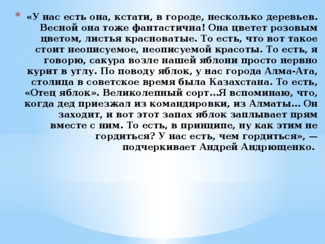 «У нас есть она, кстати, в городе, несколько деревьев. Весной она тоже фантастична! Она цветет розовым цветом, листья красноватые. То есть, что вот такое стоит неописуемое, неописуемой красоты. То есть, я говорю, сакура возле нашей яблони просто нервно курит в углу. По поводу яблок, у нас города Алма-Ата, столица в советское время была Казахстана. То есть, «Отец яблок». Великолепный сорт…Я вспоминаю, что, когда дед приезжал из командировки, из Алматы… Он заходит, и вот этот запах яблок заплывает прям вместе с ним. То есть, в принципе, ну как этим не гордиться? У нас есть, чем гордиться», — подчеркивает Андрей Андрющенко.