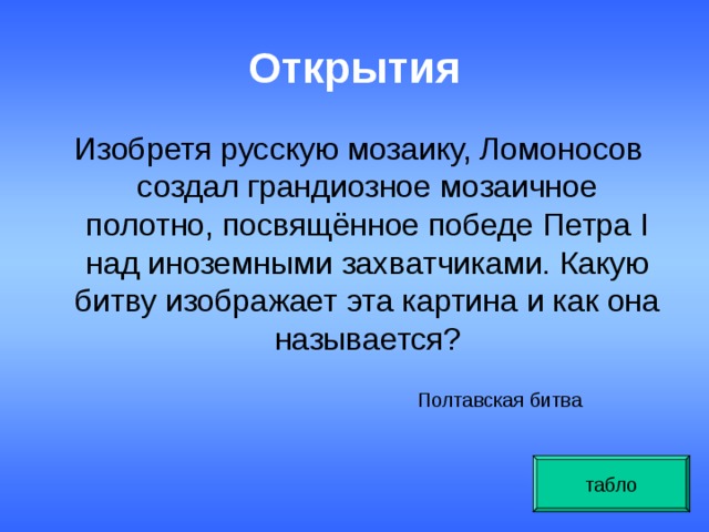 Открытия   Изобретя русскую мозаику, Ломоносов создал грандиозное мозаичное полотно, посвящённое победе Петра I над иноземными захватчиками. Какую битву изображает эта картина и как она называется? Полтавская битва табло