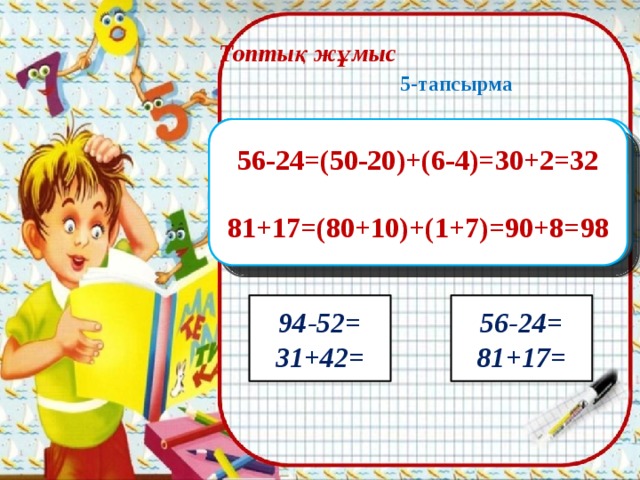 Топтық жұмыс   5-тапсырма    1-топ: 2-топ:     3-топ: 4-топ: 94-52=(90-50)+(4-2)=40+2=42 76-34=(70-30)+(6-4)=40+2=42 56-24=(50-20)+(6-4)=30+2=32 85-32=(80-30)+(5-2)=50+3=53     31+42=(30+40)+(1+2)=70+3=73 37+41=(30+40)+(7+1)=70+8=78 81+17=(80+10)+(1+7)=90+8=98 42+35=(40+30)+(2+5)=70+7=77 85-32= 76-34= 37+41= 42+35= 94-52= 56-24= 81+17= 31+42=