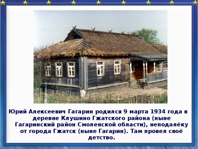 Юрий Алексеевич Гагарин родился 9 марта 1934 года в деревне Клушино Гжатского района (ныне Гагаринский район Смоленской области), неподалёку от города Гжатск (ныне Гагарин). Там провел своё детство.