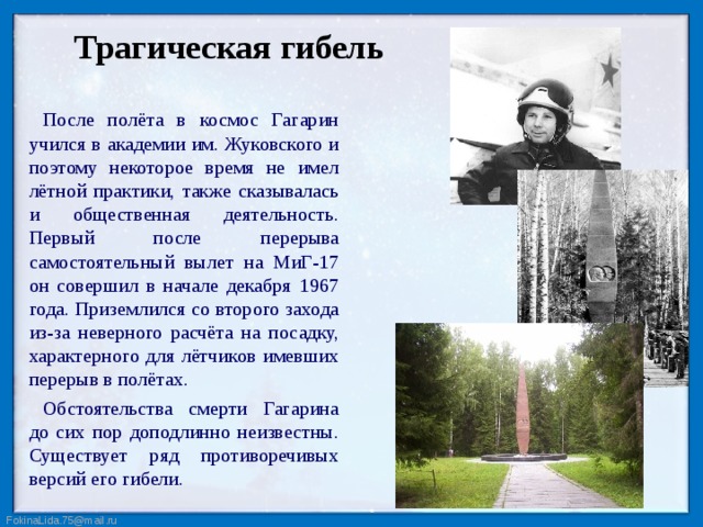 Трагическая гибель После полёта в космос Гагарин учился в академии им. Жуковского и поэтому некоторое время не имел лётной практики, также сказывалась и общественная деятельность. Первый после перерыва самостоятельный вылет на МиГ-17 он совершил в начале декабря 1967 года. Приземлился со второго захода из-за неверного расчёта на посадку, характерного для лётчиков имевших перерыв в полётах. Обстоятельства смерти Гагарина до сих пор доподлинно неизвестны. Существует ряд противоречивых версий его гибели.