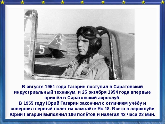 В августе 1951 года Гагарин поступил в Саратовский индустриальный техникум, и 25 октября 1954 года впервые пришёл в Саратовский аэроклуб. В 1955 году Юрий Гагарин закончил с отличием учёбу и совершил первый полёт на самолёте Як-18. Всего в аэроклубе Юрий Гагарин выполнил 196 полётов и налетал 42 часа 23 мин.