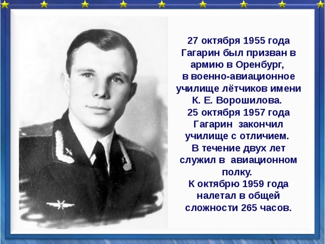 27 октября 1955 года Гагарин был призван в армию в Оренбург, в военно-авиационное училище лётчиков имени К. Е. Ворошилова. 25 октября 1957 года Гагарин закончил училище с отличием. В течение двух лет служил в авиационном полку. К октябрю 1959 года налетал в общей сложности 265 часов.