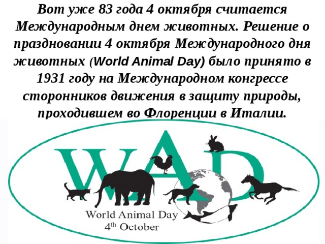 Вот уже 83 года 4 октября считается Международным днем животных. Решение о праздновании 4 октября Международного дня животных ( World Animal Day) было принято в 1931 году на Международном конгрессе сторонников движения в защиту природы, проходившем во Флоренции в Италии.