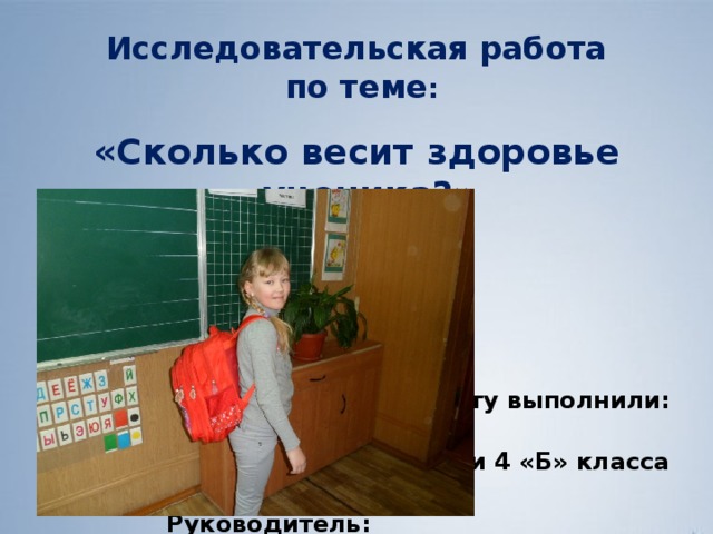 Исследовательская работа  по теме : «Сколько весит здоровье ученика?»      Работу выполнили:  ученики 4 «Б» класса  Руководитель:  Морева В.Ю