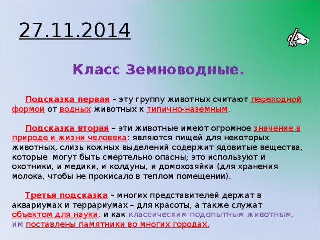 27.11.2014 Класс Земноводные. Подсказка первая  – эту группу животных считают переходной формой  от водных животных к типично-наземным . Подсказка вторая  – эти животные имеют огромное значение в природе и жизни человека : являются пищей для некоторых животных, слизь кожных выделений содержит ядовитые вещества, которые могут быть смертельно опасны; это используют и охотники, и медики, и колдуны, и домохозяйки (для хранения молока, чтобы не прокисало в теплом помещении). Третья подсказка – многих представителей держат в аквариумах и террариумах – для красоты, а также служат объектом для науки , и как классическим подопытным животным, им поставлены памятники во многих городах.