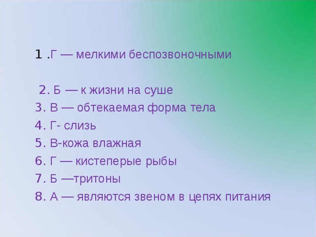 1 . Г — мелкими беспозвоночными  2. Б — к жизни на суше 3. В — обтекаемая форма тела 4. Г- слизь 5. В-кожа влажная 6. Г — кистеперые рыбы 7. Б —тритоны 8. А — являются звеном в цепях питания 11