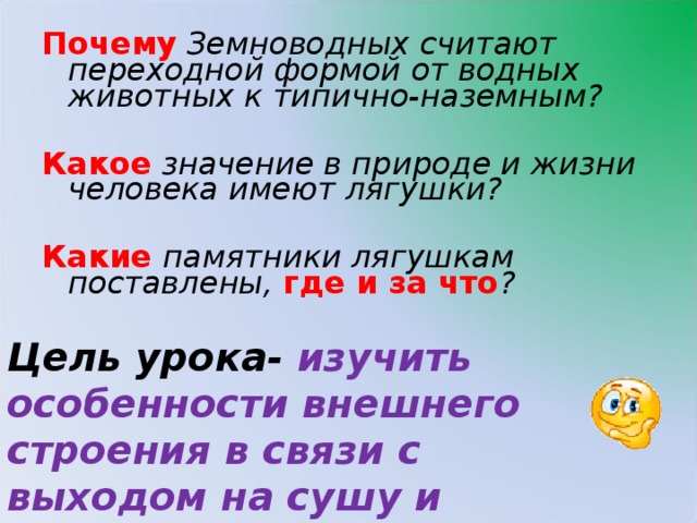 Почему Земноводных считают переходной формой от водных животных к типично-наземным? Какое значение в природе и жизни человека имеют лягушки? Какие памятники лягушкам поставлены, где и за что ?  Цель урока- изучить особенности внешнего строения в связи с выходом на сушу и сохранением признаков водного обитания