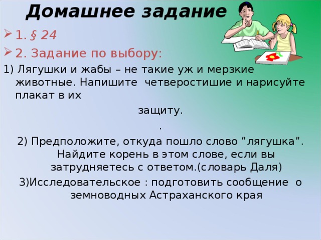 Домашнее задание 1. § 24 2. Задание по выбору: 1) Лягушки и жабы – не такие уж и мерзкие животные. Напишите четверостишие и нарисуйте плакат в их защиту. . 2) Предположите, откуда пошло слово “лягушка”. Найдите корень в этом слове, если вы затрудняетесь с ответом.(словарь Даля) 3)Исследовательское : подготовить сообщение о земноводных Астраханского края