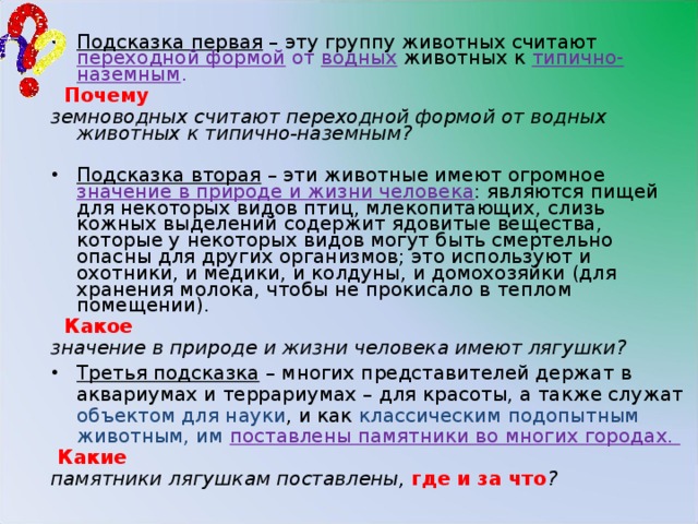 Подсказка первая – эту группу животных считают переходной формой от водных  животных к типично-наземным .  Почему земноводных считают переходной формой от водных животных к типично-наземным? Подсказка вторая – эти животные имеют огромное значение в природе и жизни человека : являются пищей для некоторых видов птиц, млекопитающих, слизь кожных выделений содержит ядовитые вещества, которые у некоторых видов могут быть смертельно опасны для других организмов; это используют и охотники, и медики, и колдуны, и домохозяйки (для хранения молока, чтобы не прокисало в теплом помещении).  Какое  значение в природе и жизни человека имеют лягушки? Третья подсказка – многих представителей держат в аквариумах и террариумах – для красоты, а также служат объектом для науки , и как классическим подопытным животным, им поставлены памятники во многих городах.  Какие памятники лягушкам поставлены, где и за что ?