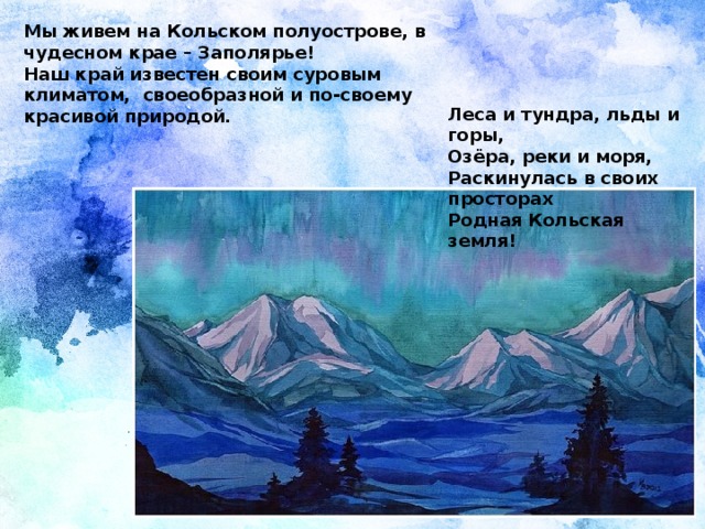 Мы живем на Кольском полуострове, в чудесном крае – Заполярье! Наш край известен своим суровым климатом, своеобразной и по-своему красивой природой. Леса и тундра, льды и горы,  Озёра, реки и моря,  Раскинулась в своих просторах  Родная Кольская земля!