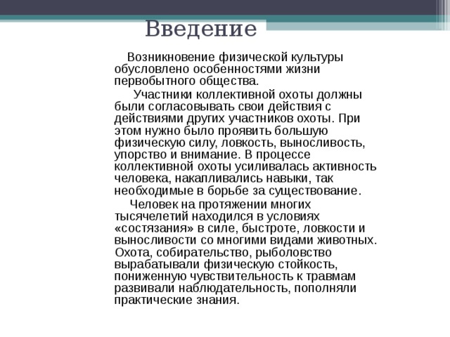 Введение  Возникновение физической культуры обусловлено особенностями жизни первобытного общества.  Участники коллективной охоты должны были согласовывать свои действия с действиями других участников охоты. При этом нужно было проявить большую физическую силу, ловкость, выносливость, упорство и внимание. В процессе коллективной охоты усиливалась активность человека, накапливались навыки, так необходимые в борьбе за существование.  Человек на протяжении многих тысячелетий находился в условиях «состязания» в силе, быстроте, ловкости и выносливости со многими видами животных. Охота, собирательство, рыболовство вырабатывали физическую стойкость, пониженную чувствительность к травмам развивали наблюдательность, пополняли практические знания.