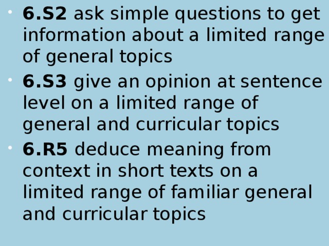 6.S2 ask simple questions to get information about a limited range of general topics 6.S3 give an opinion at sentence level on a limited range of general and curricular topics 6.R5 deduce meaning from context in short texts on a limited range of familiar general and curricular topics