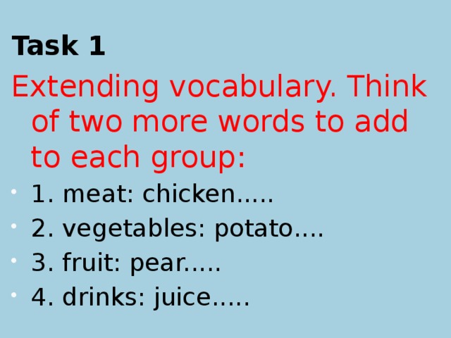 Task 1 Extending vocabulary. Think of two more words to add to each group: 1. meat: chicken..... 2. vegetables: potato.... 3. fruit: pear..... 4. drinks: juice.....  