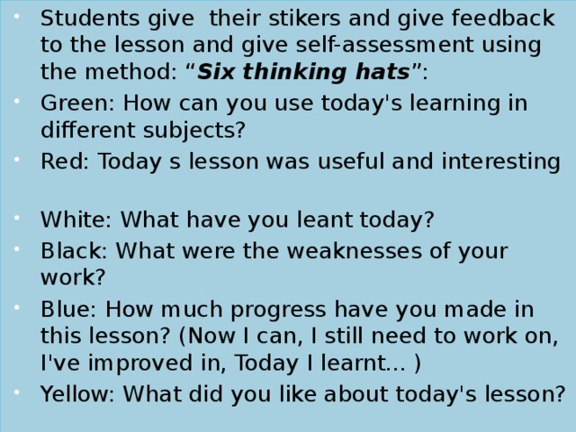 Students give their stikers and give feedback to the lesson and give self-assessment using the method: “ Six thinking hats ”: Green: How can you use today's learning in different subjects? Red: Today s lesson was useful and interesting White: What have you leant today? Black: What were the weaknesses of your work? Blue: How much progress have you made in this lesson? (Now I can, I still need to work on, I've improved in, Today I learnt... ) Yellow: What did you like about today's lesson?