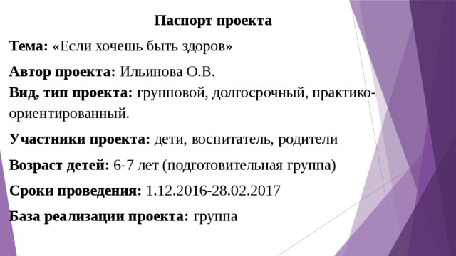 Паспорт проекта Тема: «Если хочешь быть здоров» Автор проекта: Ильинова О.В. Вид, тип проекта:  групповой, долгосрочный, практико-ориентированный. Участники проекта: дети, воспитатель, родители Возраст детей: 6-7 лет (подготовительная группа) Сроки проведения: 1.12.2016-28.02.2017 База реализации проекта: группа