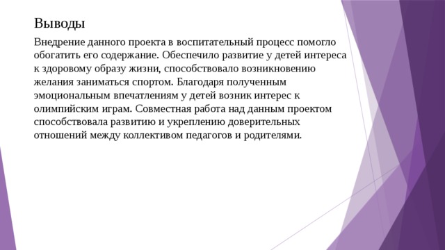 Выводы Внедрение данного проекта в воспитательный процесс помогло обогатить его содержание. Обеспечило развитие у детей интереса к здоровому образу жизни, способствовало возникновению желания заниматься спортом. Благодаря полученным эмоциональным впечатлениям у детей возник интерес к олимпийским играм. Совместная работа над данным проектом способствовала развитию и укреплению доверительных отношений между коллективом педагогов и родителями.